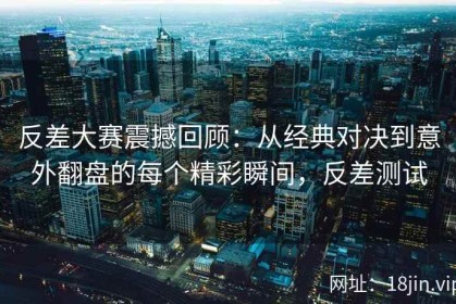 反差大赛震撼回顾：从经典对决到意外翻盘的每个精彩瞬间，反差测试