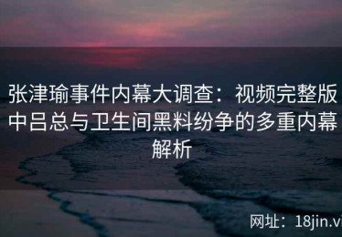 张津瑜事件内幕大调查：视频完整版中吕总与卫生间黑料纷争的多重内幕解析