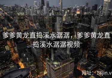 爹爹黄龙直捣溪水潺潺，爹爹黄龙直捣溪水潺潺视频