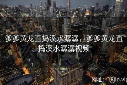 爹爹黄龙直捣溪水潺潺，爹爹黄龙直捣溪水潺潺视频