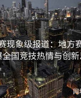 国内大赛现象级报道：地方赛事如何引爆全国竞技热情与创新思维