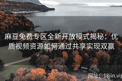 麻豆免费专区全新开放模式揭秘：优质视频资源如何通过共享实现双赢