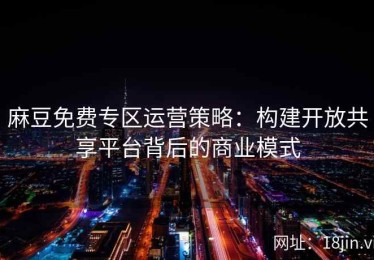 麻豆免费专区运营策略：构建开放共享平台背后的商业模式