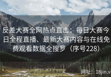 反差大赛全网热点直击：每日大赛今日全程直播、最新大赛内容与在线免费观看数据全搜罗（序号228）