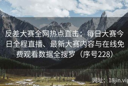 反差大赛全网热点直击：每日大赛今日全程直播、最新大赛内容与在线免费观看数据全搜罗（序号228）