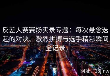 反差大赛赛场实录专题：每次悬念迭起的对决、激烈拼搏与选手精彩瞬间全记录