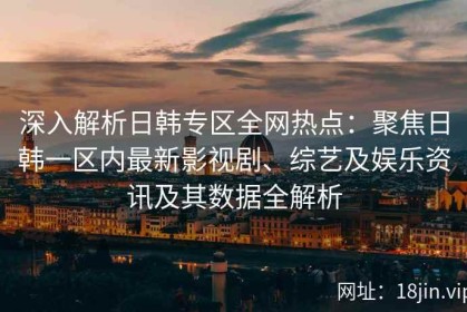 深入解析日韩专区全网热点：聚焦日韩一区内最新影视剧、综艺及娱乐资讯及其数据全解析