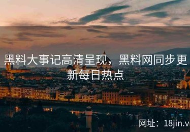 黑料大事记高清呈现，黑料网同步更新每日热点