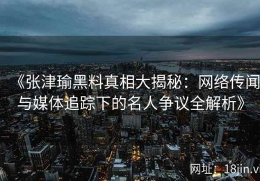 《张津瑜黑料真相大揭秘：网络传闻与媒体追踪下的名人争议全解析》