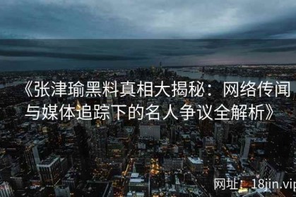 《张津瑜黑料真相大揭秘：网络传闻与媒体追踪下的名人争议全解析》