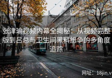 张津瑜视频内幕全揭秘：从视频完整版到吕总与卫生间黑料纷争的多角度追踪