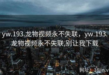 yw.193.龙物视频永不失联，yw.193.龙物视频永不失联,别让我下载