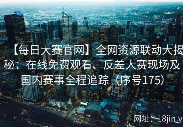 【每日大赛官网】全网资源联动大揭秘：在线免费观看、反差大赛现场及国内赛事全程追踪（序号175）