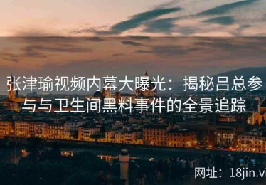 张津瑜视频内幕大曝光：揭秘吕总参与与卫生间黑料事件的全景追踪