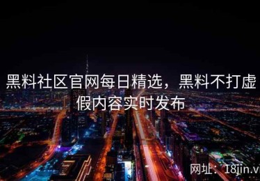 黑料社区官网每日精选，黑料不打虚假内容实时发布