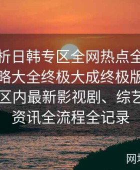 深入解析日韩专区全网热点全搜罗终极全攻略大全终极大成终极版：聚焦日韩一区内最新影视剧、综艺及娱乐资讯全流程全记录