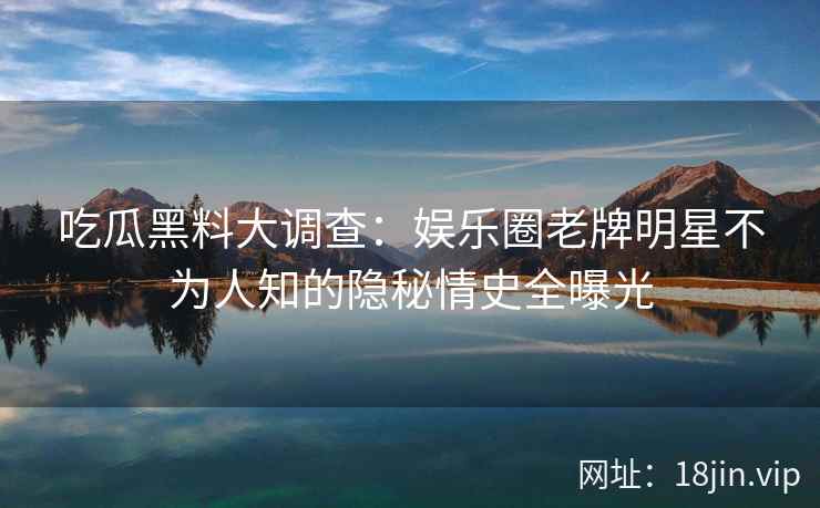 吃瓜黑料大调查：娱乐圈老牌明星不为人知的隐秘情史全曝光