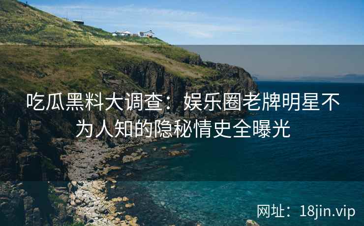 吃瓜黑料大调查：娱乐圈老牌明星不为人知的隐秘情史全曝光
