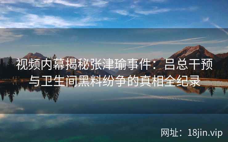 视频内幕揭秘张津瑜事件：吕总干预与卫生间黑料纷争的真相全纪录