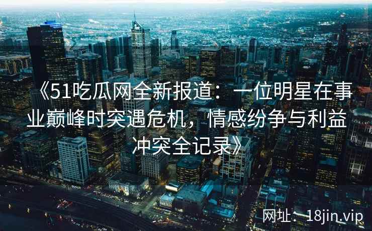 《51吃瓜网全新报道：一位明星在事业巅峰时突遇危机，情感纷争与利益冲突全记录》
