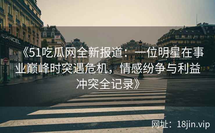 《51吃瓜网全新报道：一位明星在事业巅峰时突遇危机，情感纷争与利益冲突全记录》
