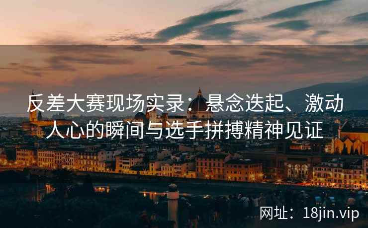 反差大赛现场实录：悬念迭起、激动人心的瞬间与选手拼搏精神见证