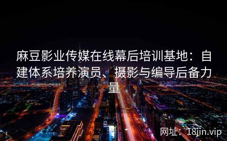 麻豆影业传媒在线幕后培训基地：自建体系培养演员、摄影与编导后备力量