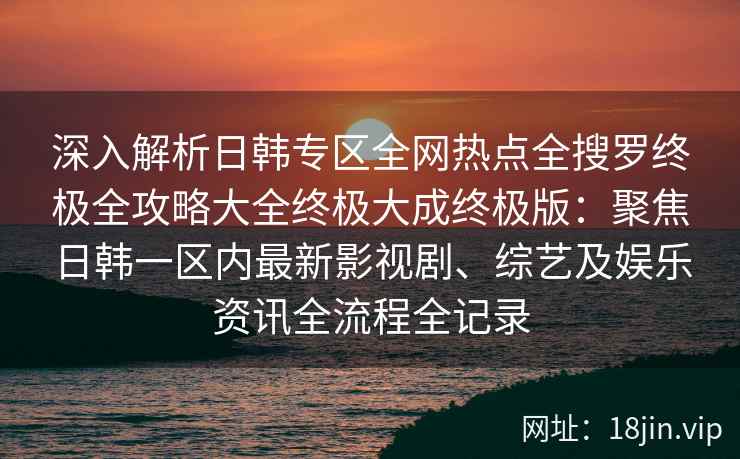 深入解析日韩专区全网热点全搜罗终极全攻略大全终极大成终极版：聚焦日韩一区内最新影视剧、综艺及娱乐资讯全流程全记录