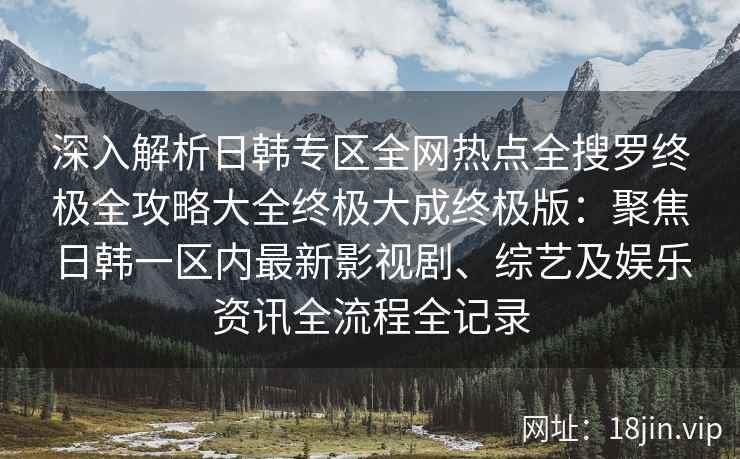 深入解析日韩专区全网热点全搜罗终极全攻略大全终极大成终极版：聚焦日韩一区内最新影视剧、综艺及娱乐资讯全流程全记录