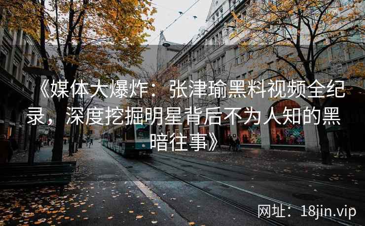 《媒体大爆炸：张津瑜黑料视频全纪录，深度挖掘明星背后不为人知的黑暗往事》