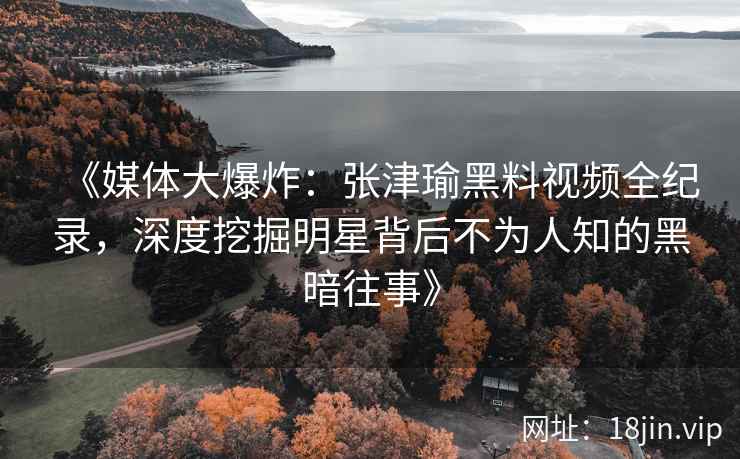 《媒体大爆炸：张津瑜黑料视频全纪录，深度挖掘明星背后不为人知的黑暗往事》