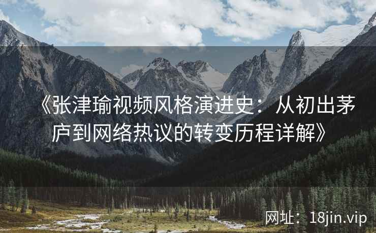 《张津瑜视频风格演进史：从初出茅庐到网络热议的转变历程详解》