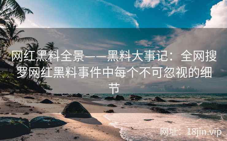 网红黑料全景——黑料大事记：全网搜罗网红黑料事件中每个不可忽视的细节