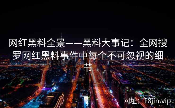 网红黑料全景——黑料大事记：全网搜罗网红黑料事件中每个不可忽视的细节