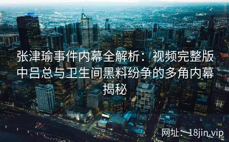 张津瑜事件内幕全解析：视频完整版中吕总与卫生间黑料纷争的多角内幕揭秘