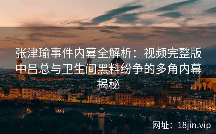 张津瑜事件内幕全解析：视频完整版中吕总与卫生间黑料纷争的多角内幕揭秘