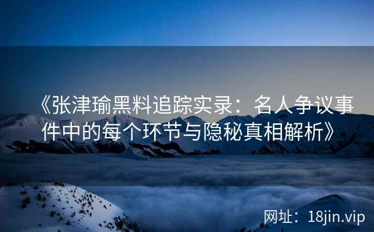 《张津瑜黑料追踪实录：名人争议事件中的每个环节与隐秘真相解析》