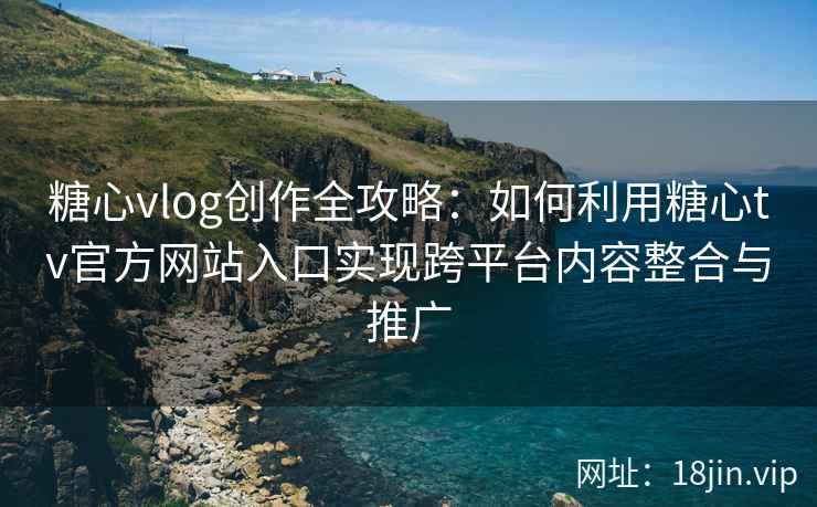 糖心vlog创作全攻略：如何利用糖心tv官方网站入口实现跨平台内容整合与推广