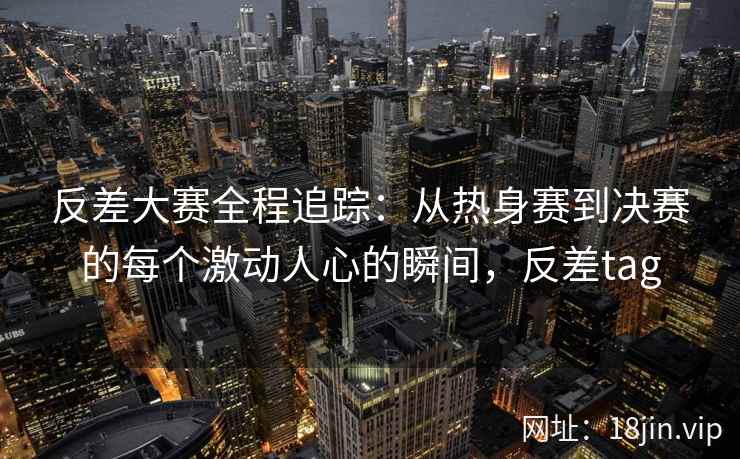 反差大赛全程追踪：从热身赛到决赛的每个激动人心的瞬间，反差tag