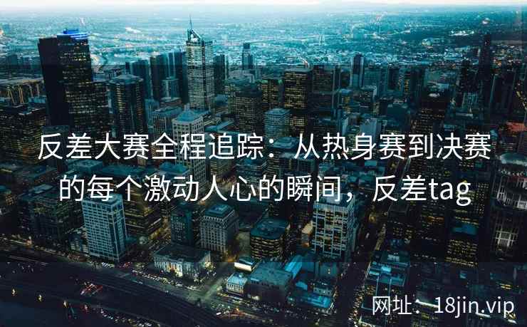 反差大赛全程追踪：从热身赛到决赛的每个激动人心的瞬间，反差tag
