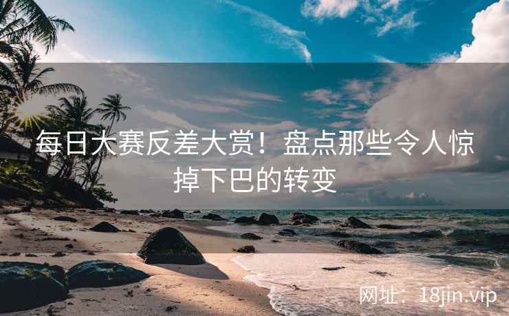 每日大赛反差大赏！盘点那些令人惊掉下巴的转变