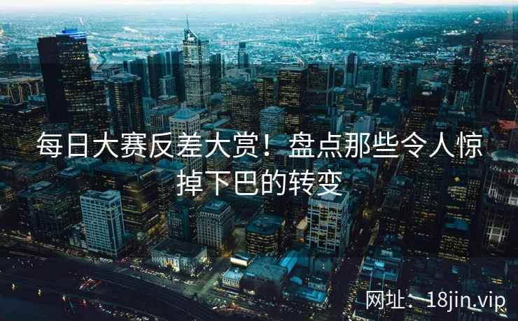 每日大赛反差大赏！盘点那些令人惊掉下巴的转变