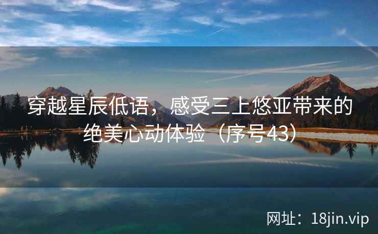 穿越星辰低语，感受三上悠亚带来的绝美心动体验（序号43）
