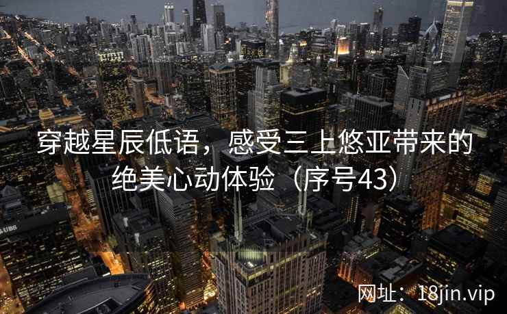 穿越星辰低语，感受三上悠亚带来的绝美心动体验（序号43）