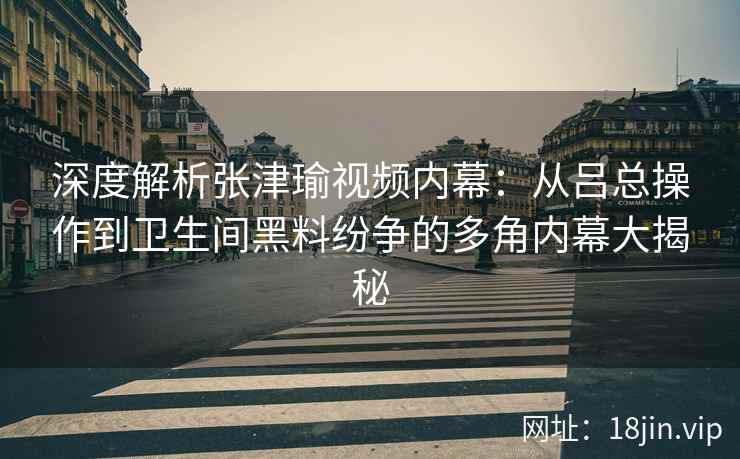 深度解析张津瑜视频内幕：从吕总操作到卫生间黑料纷争的多角内幕大揭秘