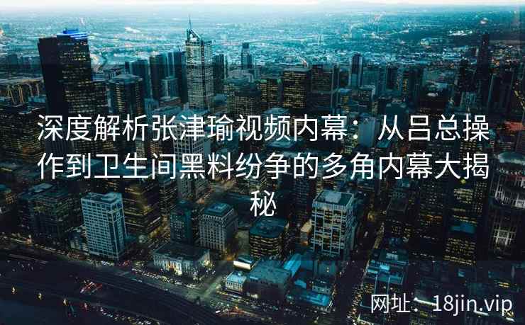 深度解析张津瑜视频内幕：从吕总操作到卫生间黑料纷争的多角内幕大揭秘