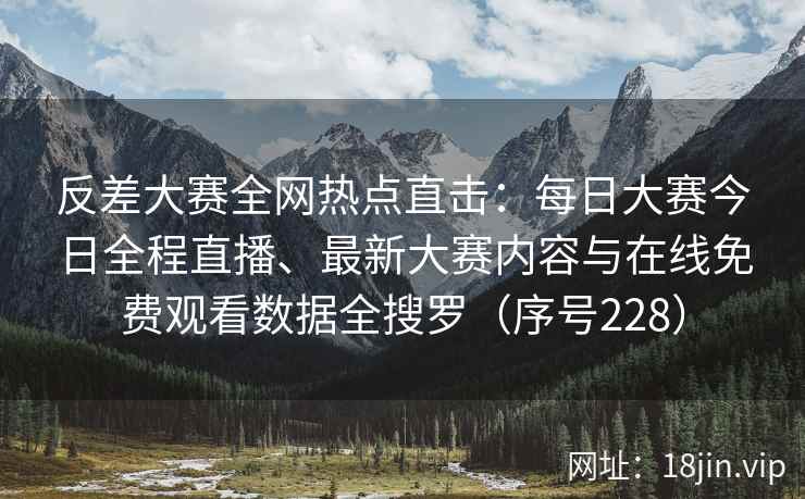 反差大赛全网热点直击：每日大赛今日全程直播、最新大赛内容与在线免费观看数据全搜罗（序号228）