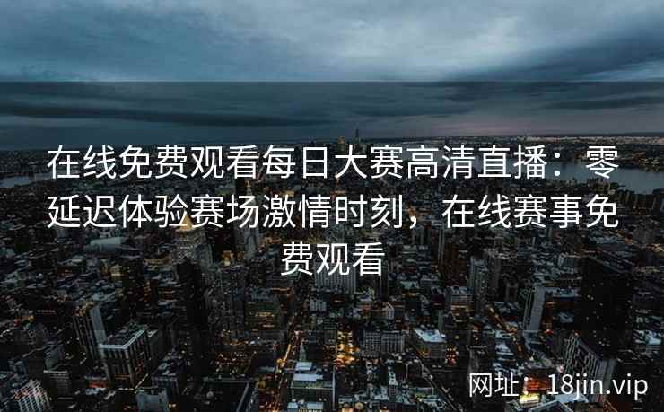 在线免费观看每日大赛高清直播：零延迟体验赛场激情时刻，在线赛事免费观看