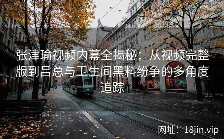 张津瑜视频内幕全揭秘：从视频完整版到吕总与卫生间黑料纷争的多角度追踪