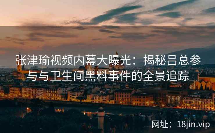 张津瑜视频内幕大曝光：揭秘吕总参与与卫生间黑料事件的全景追踪